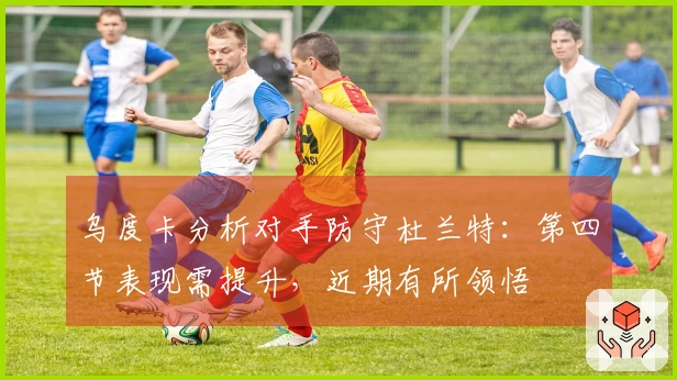 乌度卡分析对手防守杜兰特：第四节表现需提升，近期有所领悟