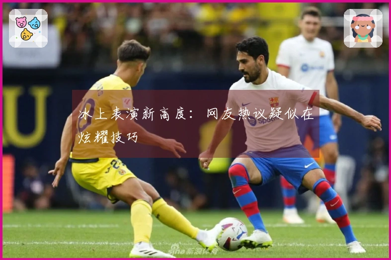 冰上表演新高度：网友热议疑似在炫耀技巧