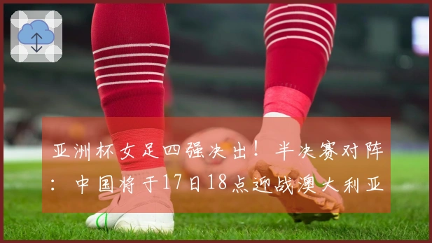 亚洲杯女足四强决出！半决赛对阵：中国将于17日18点迎战澳大利亚，日本对阵韩国