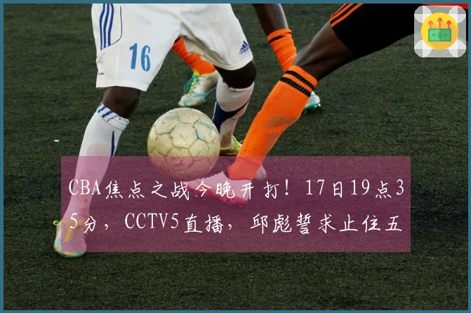 CBA焦点之战今晚开打！17日19点35分，CCTV5直播，邱彪誓求止住五连败