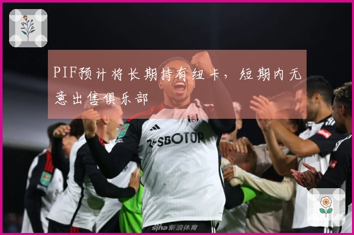PIF预计将长期持有纽卡，短期内无意出售俱乐部