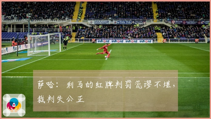 萨哈：利马的红牌判罚荒谬不堪，裁判失公正