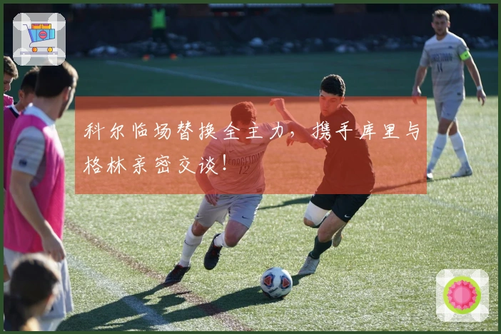 科尔临场替换全主力，携手库里与格林亲密交谈！