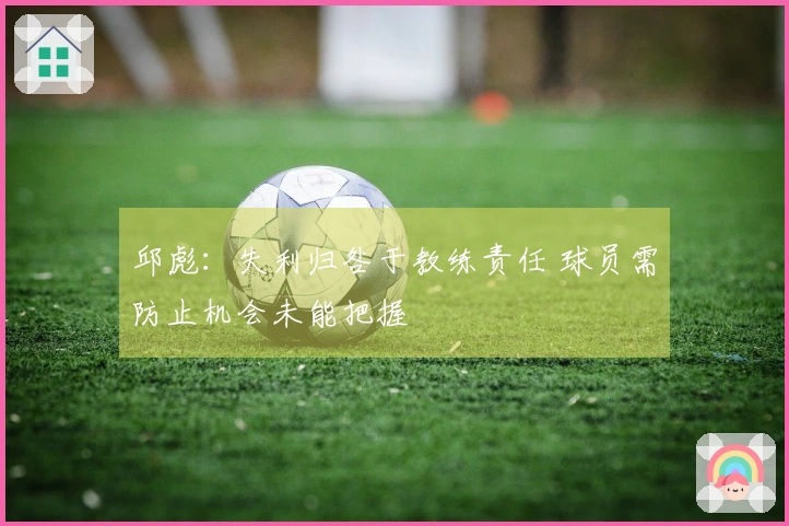 邱彪：失利归咎于教练责任 球员需防止机会未能把握