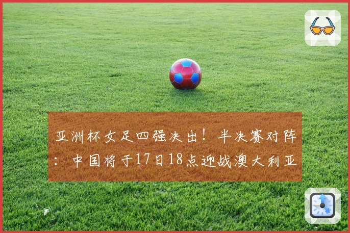 亚洲杯女足四强决出！半决赛对阵：中国将于17日18点迎战澳大利亚，日本对阵韩国
