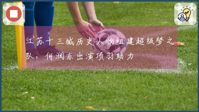 江苏十三城历史人物组建超级梦之队，何润东出演项羽助力