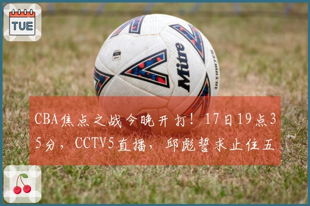 CBA焦点之战今晚开打！17日19点35分，CCTV5直播，邱彪誓求止住五连败