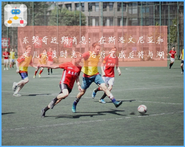 东契奇近期消息：在斯洛文尼亚和女儿共度时光，治疗完成后将与湖人会面