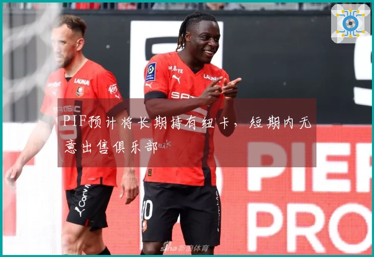 PIF预计将长期持有纽卡，短期内无意出售俱乐部