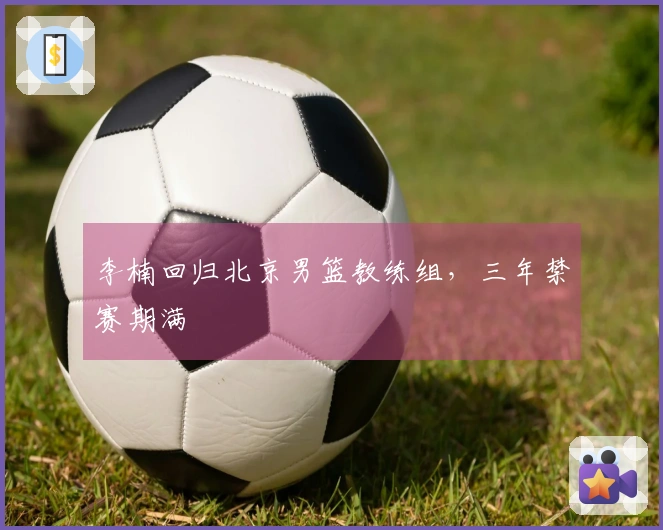 李楠回归北京男篮教练组，三年禁赛期满