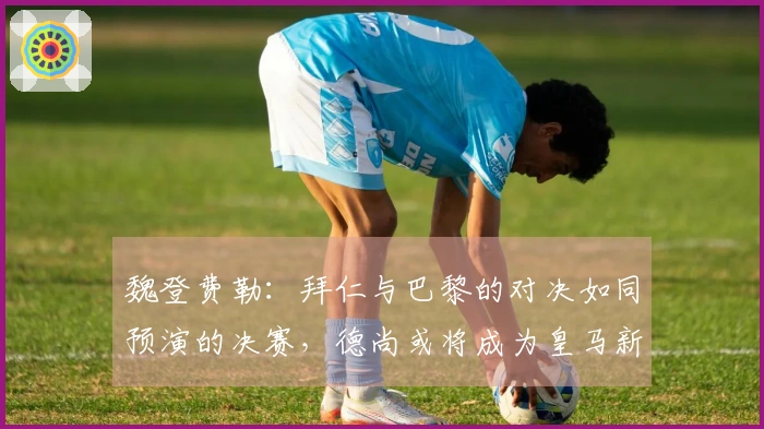 魏登费勒：拜仁与巴黎的对决如同预演的决赛，德尚或将成为皇马新帅