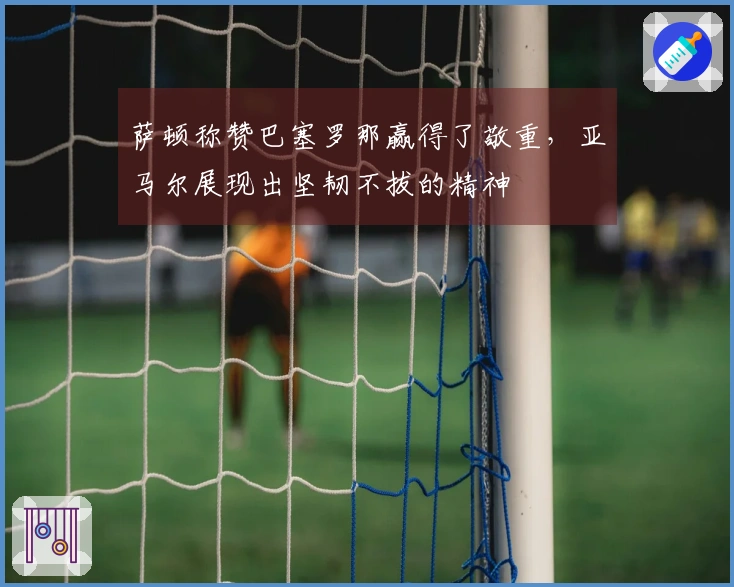 萨顿称赞巴塞罗那赢得了敬重，亚马尔展现出坚韧不拔的精神