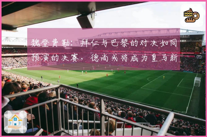 魏登费勒：拜仁与巴黎的对决如同预演的决赛，德尚或将成为皇马新帅