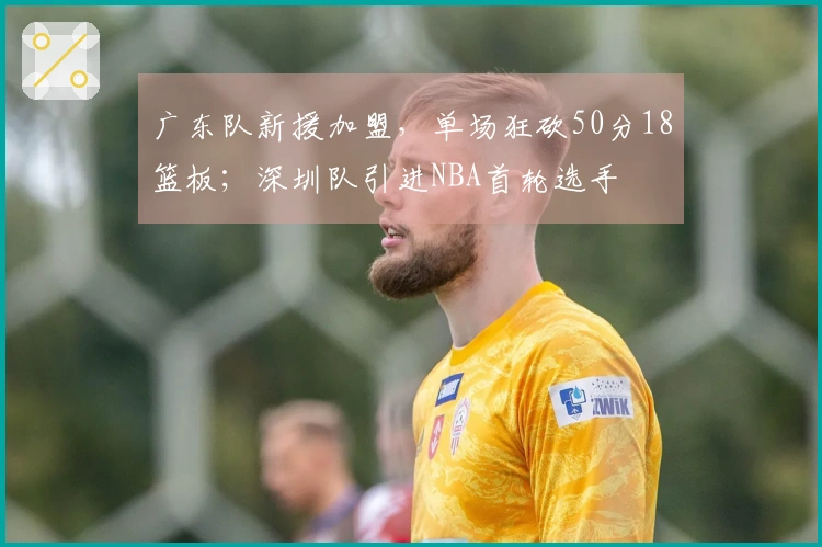 广东队新援加盟，单场狂砍50分18篮板；深圳队引进NBA首轮选手